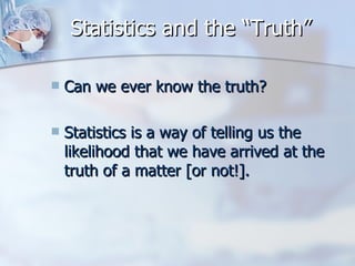 Statistics and the “Truth” Can we ever know the truth? Statistics is a way of telling us the likelihood that we have arrived at the truth of a matter [or not!]. 