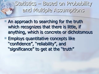 Statistics – Based on Probability and Multiple Assumptions An approach to searching for the truth which recognizes that there is little, if anything, which is concrete or dichotomous Employs quantitative concepts like “confidence”, “reliability”, and “significance” to get at the “truth” 