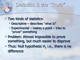 Statistics & the “Truth” Two kinds of statistics: Descriptive – describes “what is” Experimental – makes a point – tries to “prove” something Problem: Almost impossible to prove something, but much easier to disprove Thus: Null hypothesis H o  i.e., there is no difference 