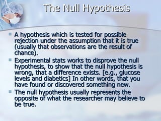 The Null Hypothesis A hypothesis which is tested for possible rejection under the assumption that it is true (usually that observations are the result of chance).  Experimental stats works to disprove the null hypothesis, to show that the null hypothesis is wrong, that a difference exists. [e.g., glucose levels and diabetics] In other words, that you have found or discovered something new. The null hypothesis usually represents the opposite of what the researcher may believe to be true. 