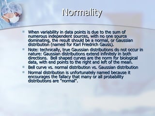 Normality  When variability in data points is due to the sum of numerous independent sources, with no one source dominating, the result should be a normal, or Gaussian distribution (named for Karl Friedrich Gauss). Note: technically, true Gaussian distributions do not occur in nature: Gaussian distributions extend infinitely in both directions.  Bell shaped curves are the norm for biological data, with end points to the right and left of the mean. Bell curve vs. normal distribution vs. Gaussian distribution Normal distribution is unfortunately named because it encourages the fallacy that many or all probability distributions are "normal".  