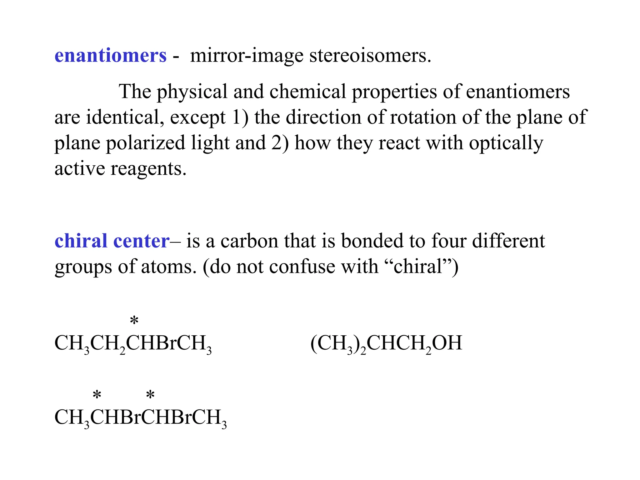 enantiomers - mirror-image stereoisomers.
The physical and chemical properties of enantiomers
are identical, except 1) the direction of rotation of the plane of
plane polarized light and 2) how they react with optically
active reagents.
chiral center– is a carbon that is bonded to four different
groups of atoms. (do not confuse with “chiral”)
*
CH3CH2CHBrCH3 (CH3)2CHCH2OH
* *
CH3CHBrCHBrCH3
 