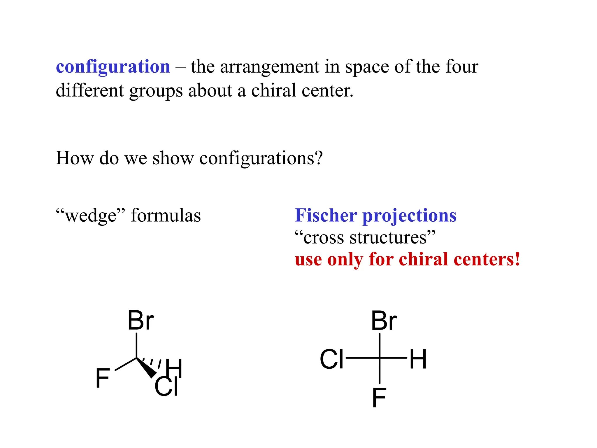 configuration – the arrangement in space of the four
different groups about a chiral center.
How do we show configurations?
“wedge” formulas Fischer projections
“cross structures”
use only for chiral centers!
Br
F
H
Cl
Br
F Cl
H
 