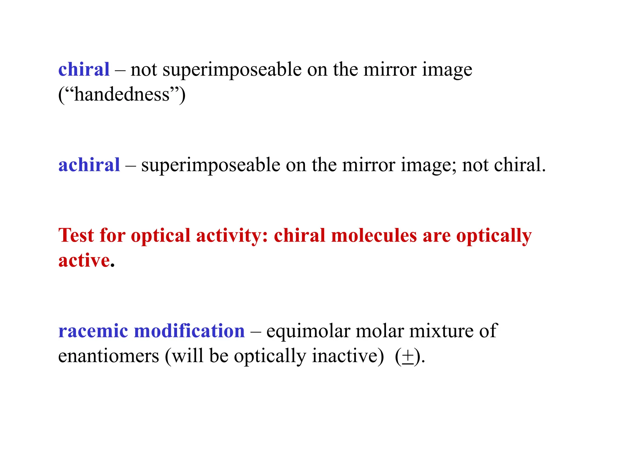 chiral – not superimposeable on the mirror image
(“handedness”)
achiral – superimposeable on the mirror image; not chiral.
Test for optical activity: chiral molecules are optically
active.
racemic modification – equimolar molar mixture of
enantiomers (will be optically inactive) (+).
 