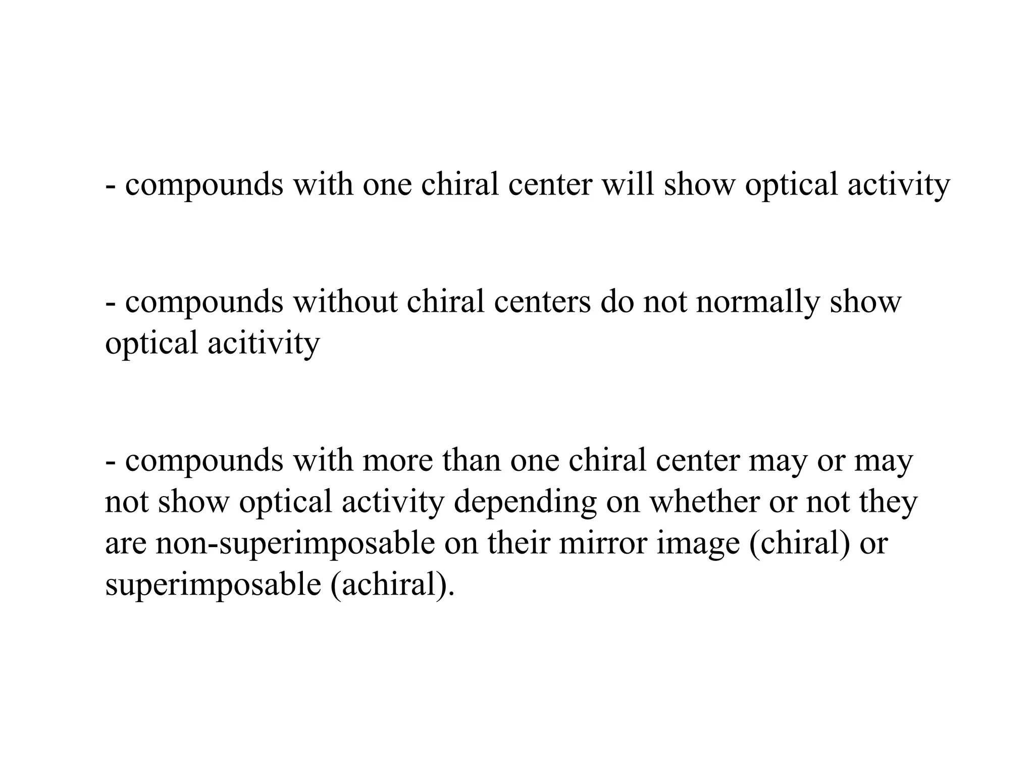 - compounds with one chiral center will show optical activity
- compounds without chiral centers do not normally show
optical acitivity
- compounds with more than one chiral center may or may
not show optical activity depending on whether or not they
are non-superimposable on their mirror image (chiral) or
superimposable (achiral).
 