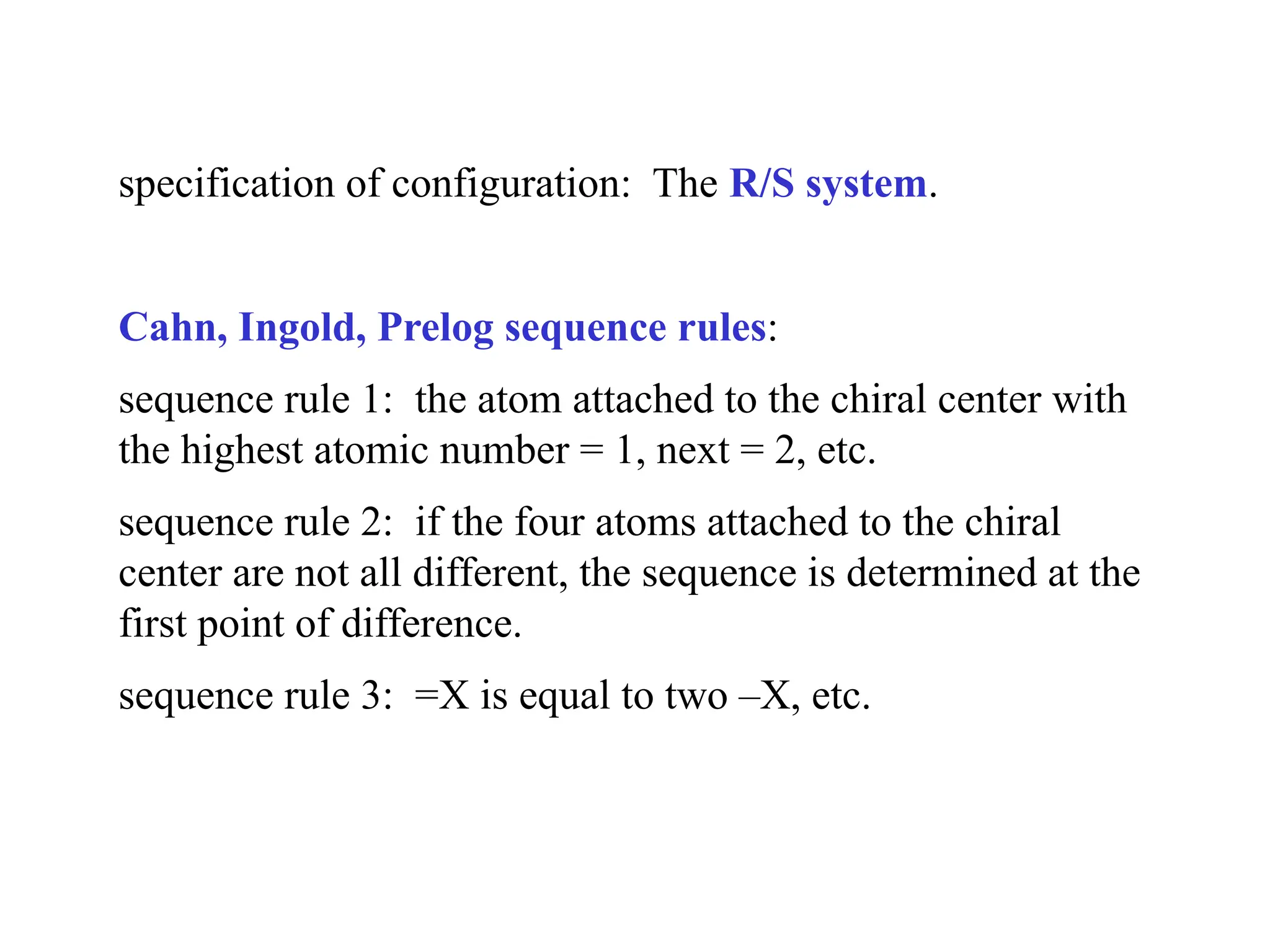 specification of configuration: The R/S system.
Cahn, Ingold, Prelog sequence rules:
sequence rule 1: the atom attached to the chiral center with
the highest atomic number = 1, next = 2, etc.
sequence rule 2: if the four atoms attached to the chiral
center are not all different, the sequence is determined at the
first point of difference.
sequence rule 3: =X is equal to two –X, etc.
 
