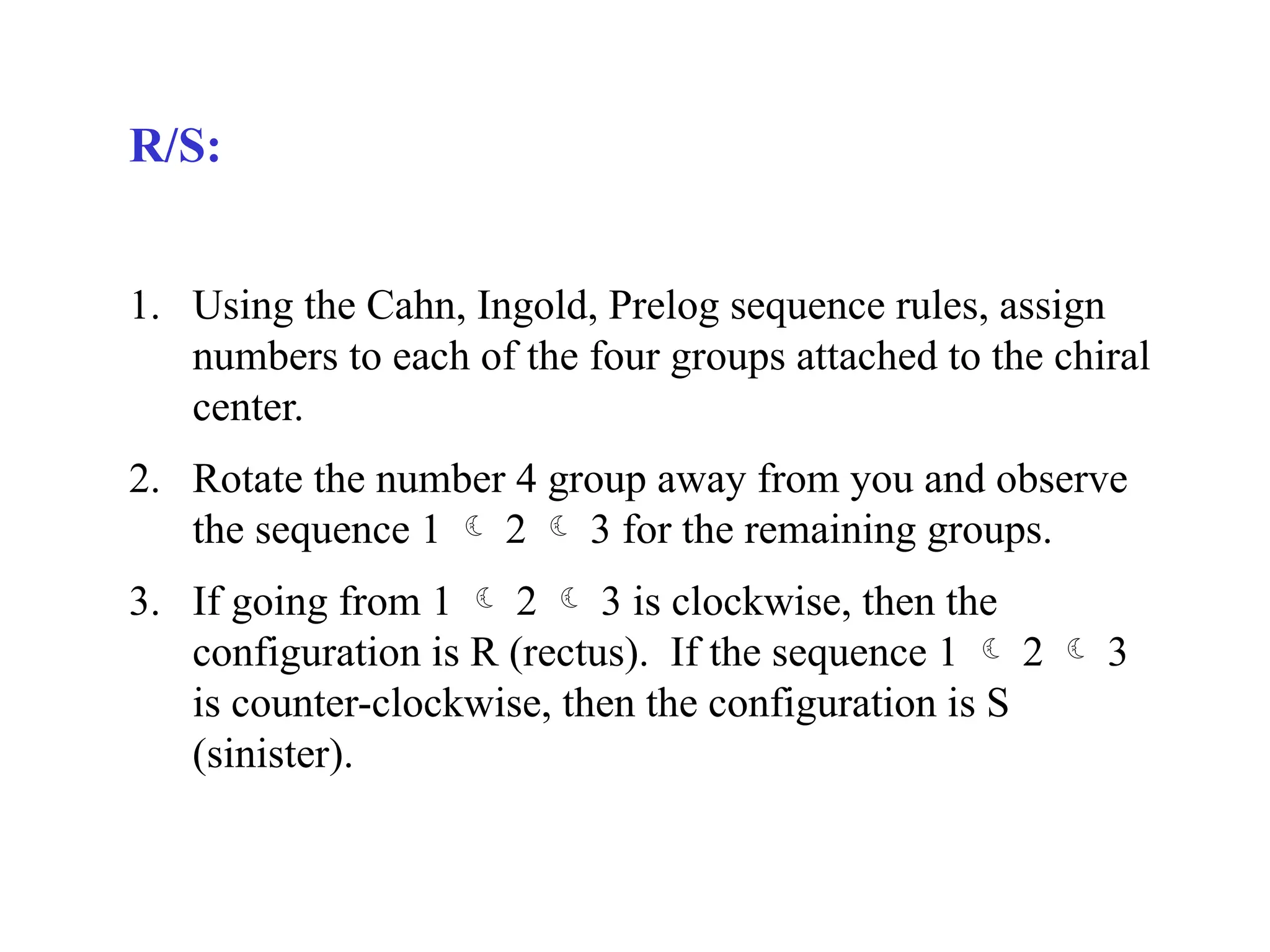 R/S:
1. Using the Cahn, Ingold, Prelog sequence rules, assign
numbers to each of the four groups attached to the chiral
center.
2. Rotate the number 4 group away from you and observe
the sequence 1  2  3 for the remaining groups.
3. If going from 1  2  3 is clockwise, then the
configuration is R (rectus). If the sequence 1  2  3
is counter-clockwise, then the configuration is S
(sinister).
 
