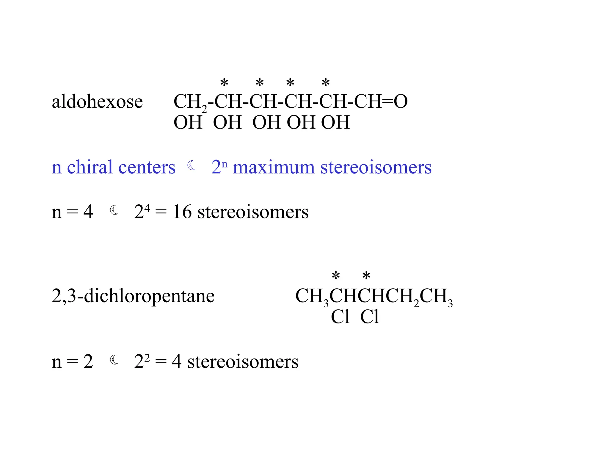 * * * *
aldohexose CH2-CH-CH-CH-CH-CH=O
OH OH OH OH OH
n chiral centers  2n
maximum stereoisomers
n = 4  24
= 16 stereoisomers
* *
2,3-dichloropentane CH3CHCHCH2CH3
Cl Cl
n = 2  22
= 4 stereoisomers
 