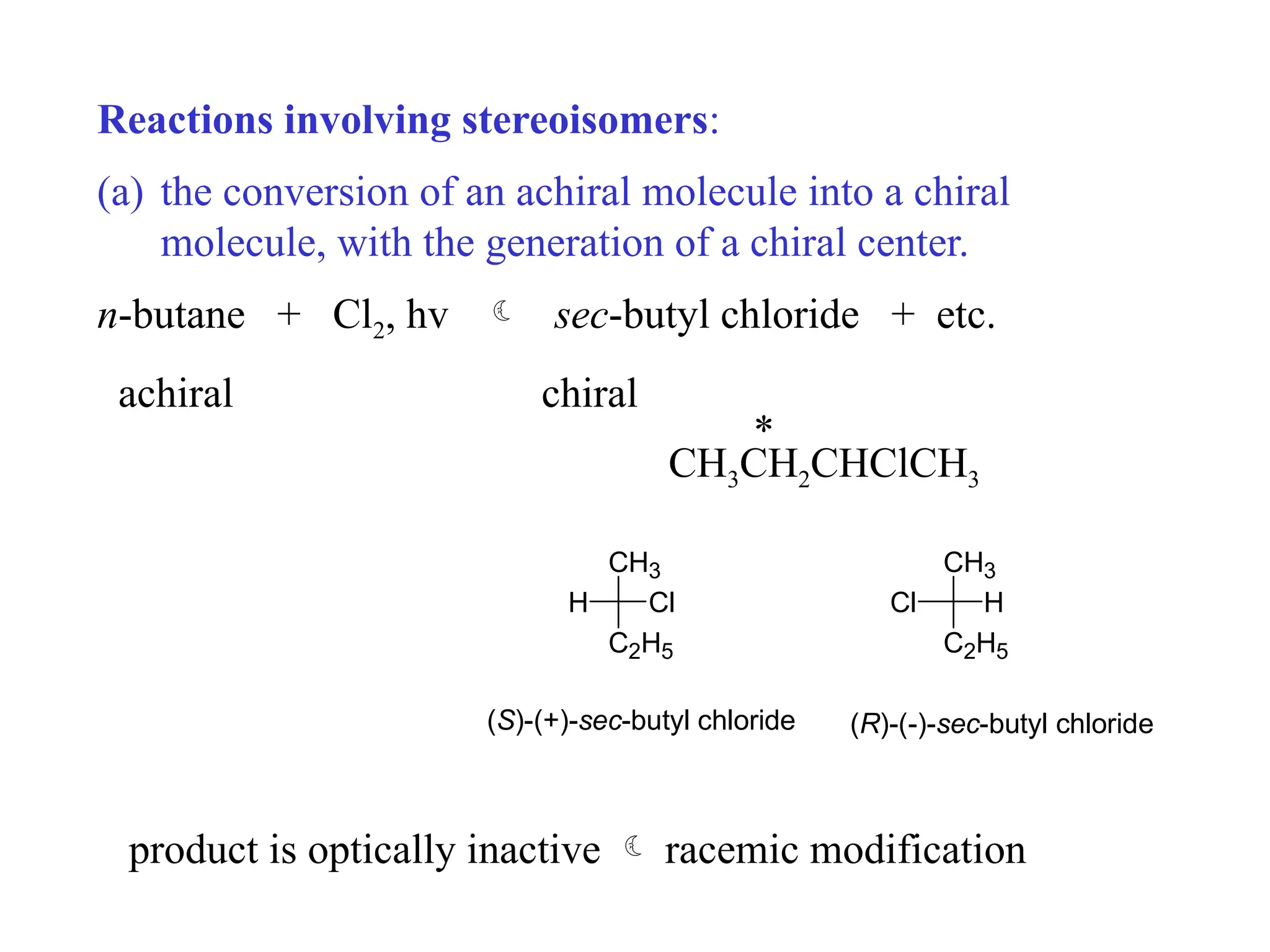 Reactions involving stereoisomers:
(a) the conversion of an achiral molecule into a chiral
molecule, with the generation of a chiral center.
n-butane + Cl2, hv  sec-butyl chloride + etc.
achiral chiral
*
CH3CH2CHClCH3
CH3
C2H5
H Cl
CH3
C2H5
Cl H
(S)-(+)-sec-butyl chloride (R)-(-)-sec-butyl chloride
product is optically inactive  racemic modification
 