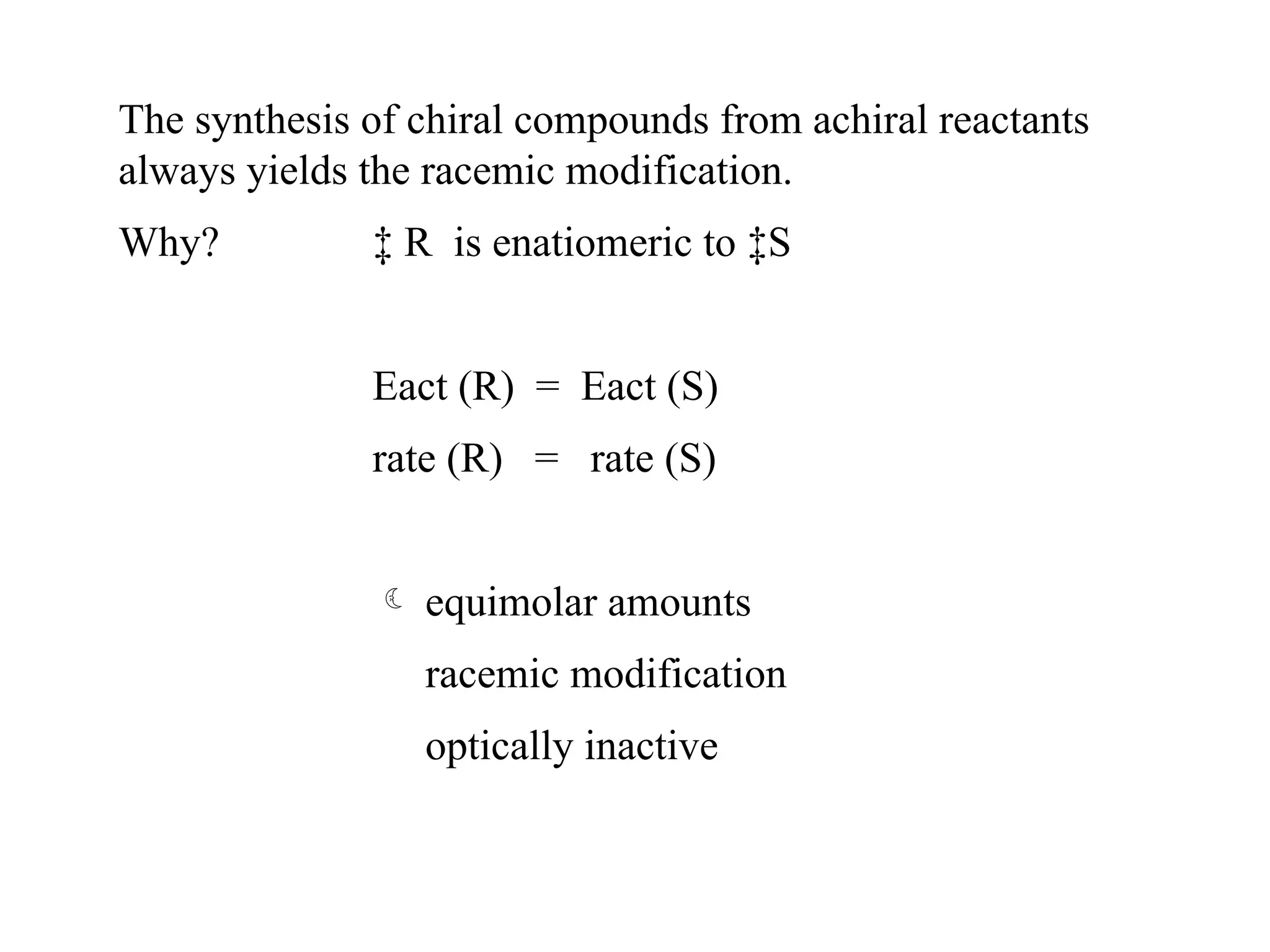 The synthesis of chiral compounds from achiral reactants
always yields the racemic modification.
Why? ‡ R is enatiomeric to ‡S
Eact (R) = Eact (S)
rate (R) = rate (S)
 equimolar amounts
racemic modification
optically inactive
 