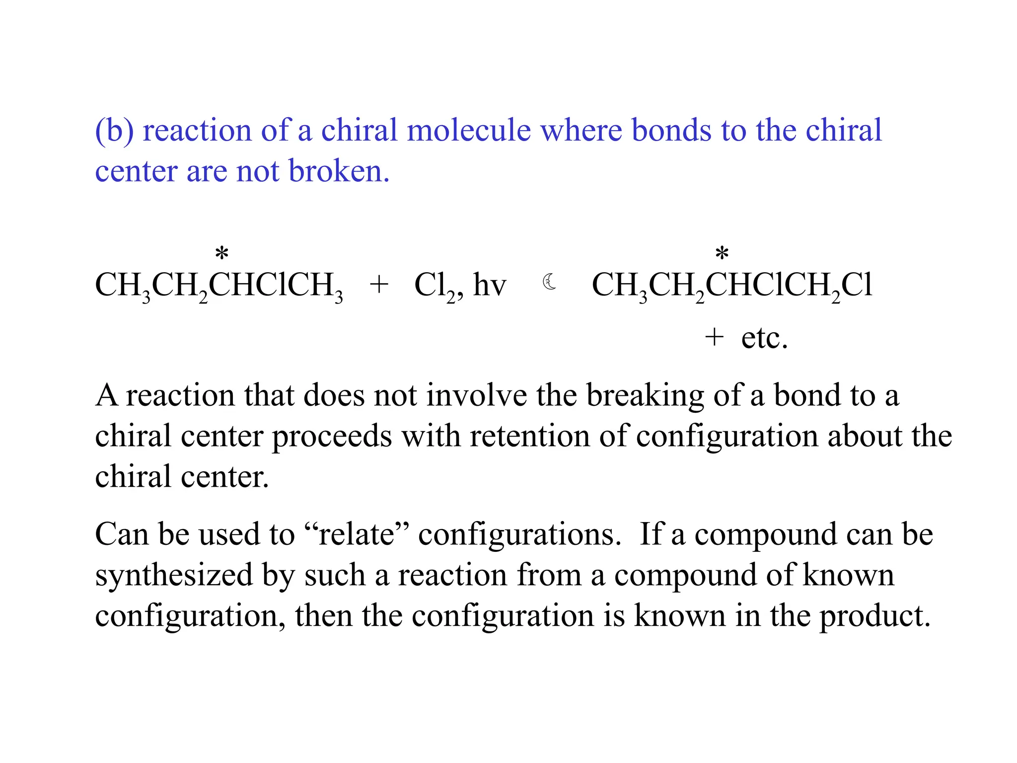 (b) reaction of a chiral molecule where bonds to the chiral
center are not broken.
* *
CH3CH2CHClCH3 + Cl2, hv  CH3CH2CHClCH2Cl
+ etc.
A reaction that does not involve the breaking of a bond to a
chiral center proceeds with retention of configuration about the
chiral center.
Can be used to “relate” configurations. If a compound can be
synthesized by such a reaction from a compound of known
configuration, then the configuration is known in the product.
 