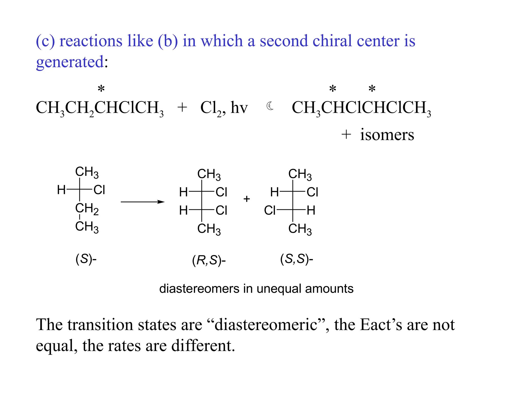 (c) reactions like (b) in which a second chiral center is
generated:
* * *
CH3CH2CHClCH3 + Cl2, hv  CH3CHClCHClCH3
+ isomers
CH3
CH2
H Cl
CH3
H Cl
CH3
H Cl
CH3
H Cl
CH3
Cl H
CH3
+
(S)- (R,S)- (S,S)-
diastereomers in unequal amounts
The transition states are “diastereomeric”, the Eact’s are not
equal, the rates are different.
 