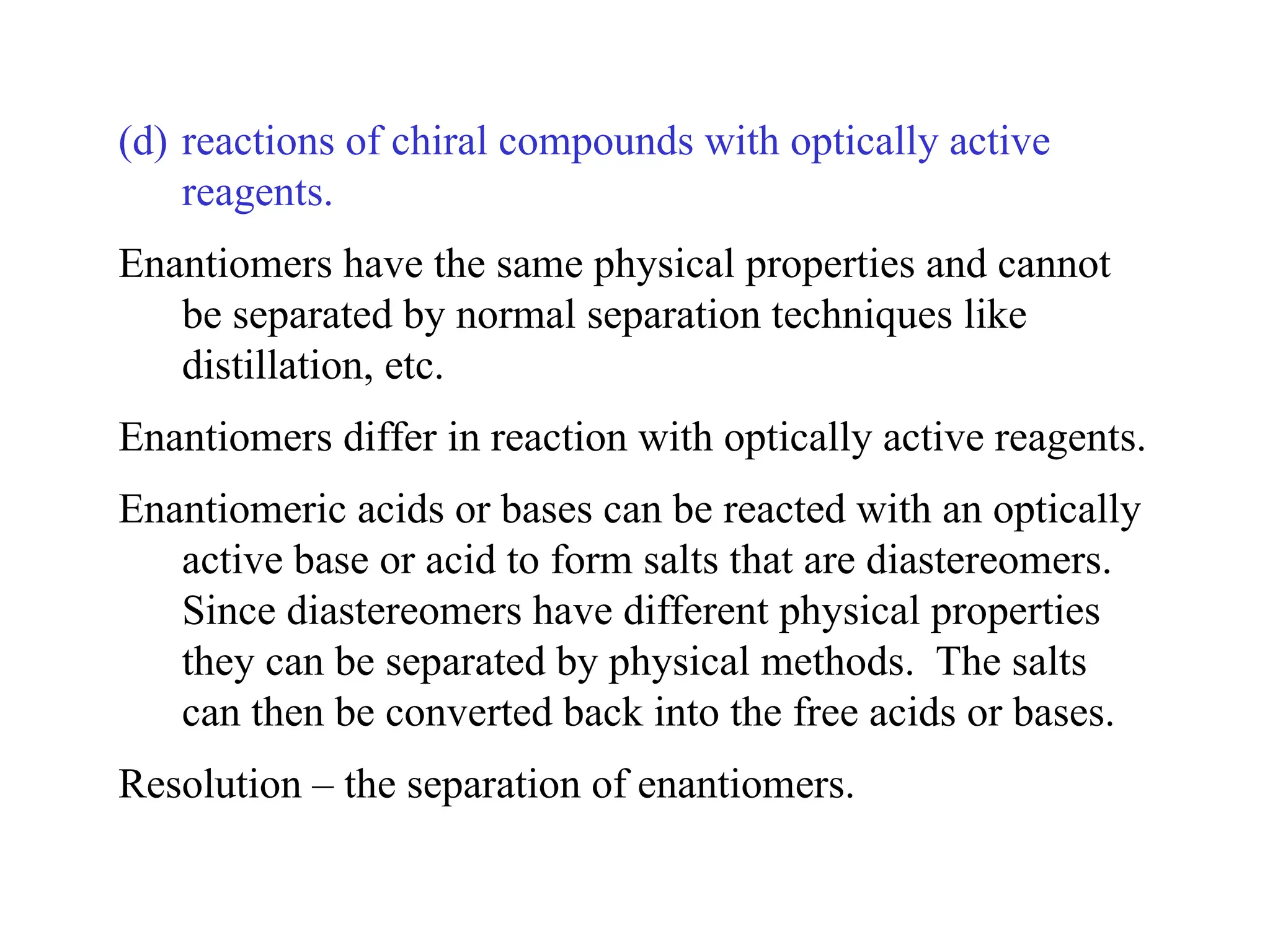 (d) reactions of chiral compounds with optically active
reagents.
Enantiomers have the same physical properties and cannot
be separated by normal separation techniques like
distillation, etc.
Enantiomers differ in reaction with optically active reagents.
Enantiomeric acids or bases can be reacted with an optically
active base or acid to form salts that are diastereomers.
Since diastereomers have different physical properties
they can be separated by physical methods. The salts
can then be converted back into the free acids or bases.
Resolution – the separation of enantiomers.
 