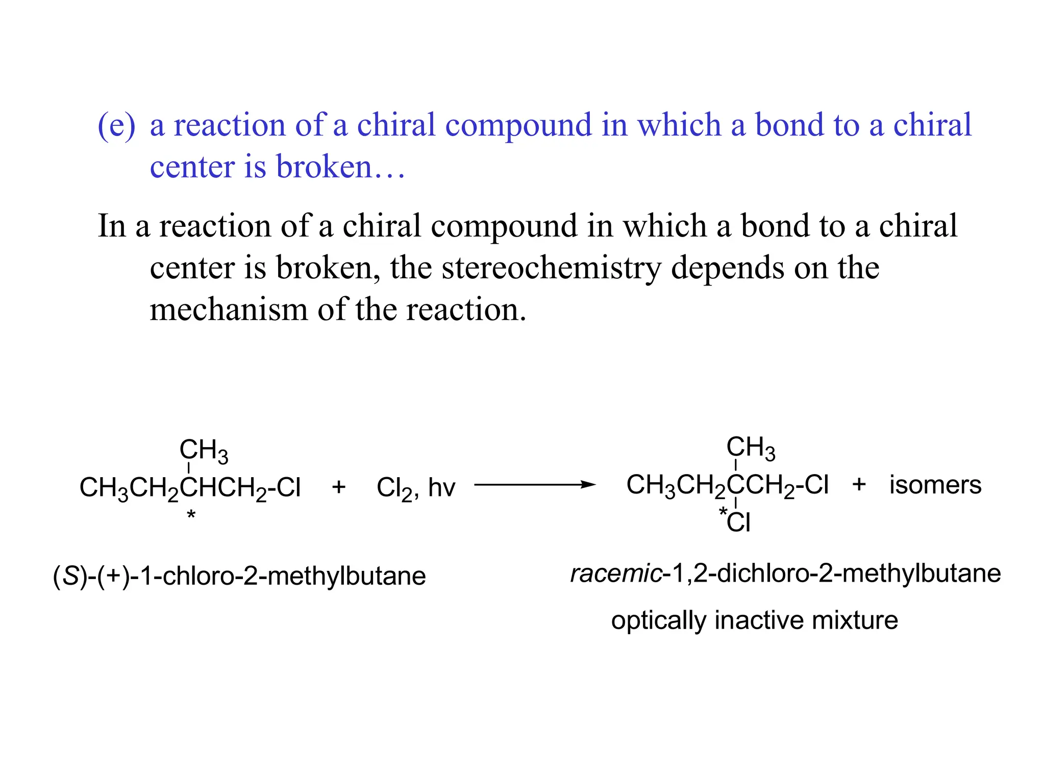 (e) a reaction of a chiral compound in which a bond to a chiral
center is broken…
In a reaction of a chiral compound in which a bond to a chiral
center is broken, the stereochemistry depends on the
mechanism of the reaction.
CH3CH2CHCH2-Cl + Cl2, hv
CH3
CH3CH2CCH2-Cl + isomers
CH3
Cl
* *
(S)-(+)-1-chloro-2-methylbutane racemic-1,2-dichloro-2-methylbutane
optically inactive mixture
 