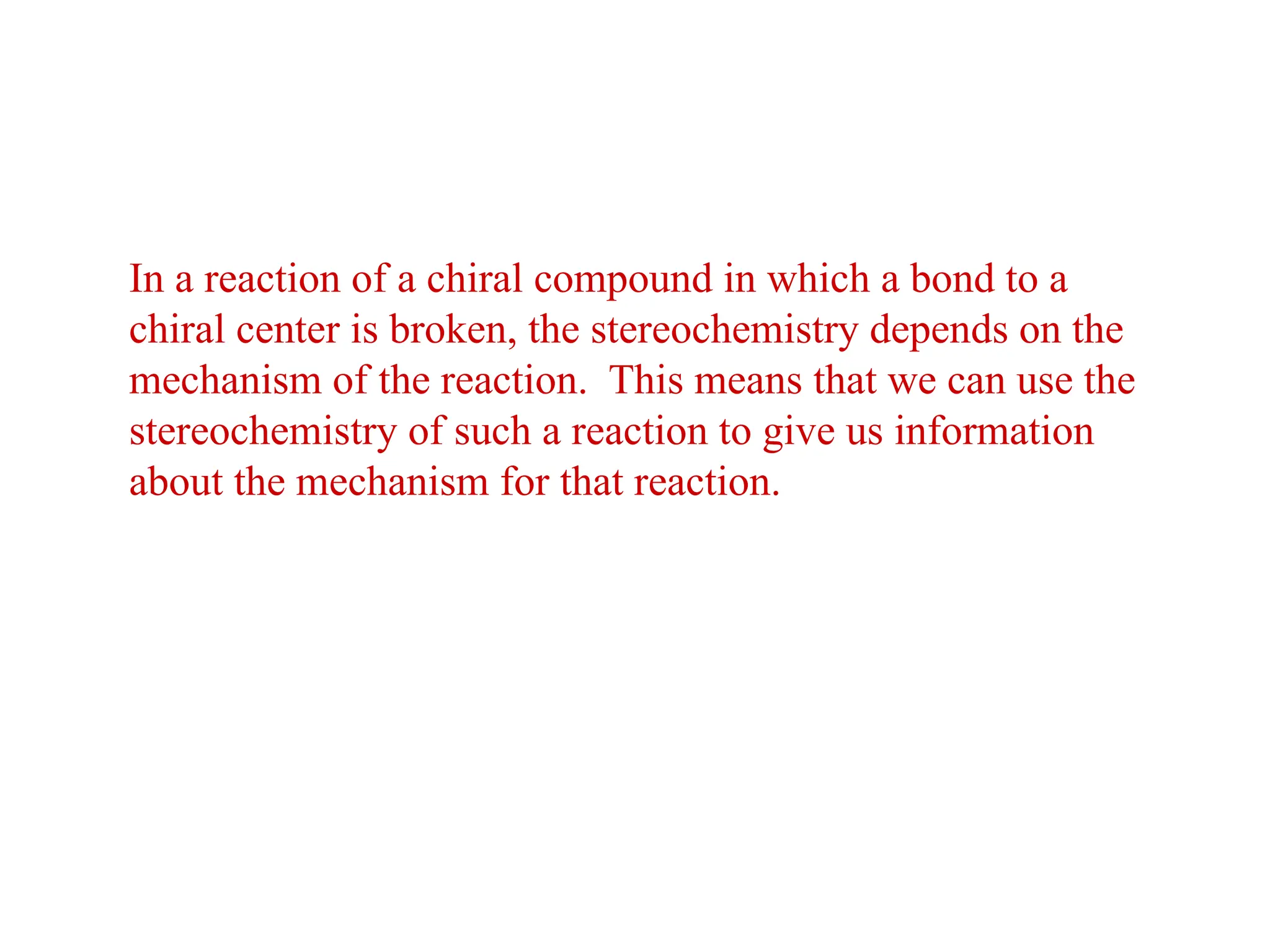 In a reaction of a chiral compound in which a bond to a
chiral center is broken, the stereochemistry depends on the
mechanism of the reaction. This means that we can use the
stereochemistry of such a reaction to give us information
about the mechanism for that reaction.
 