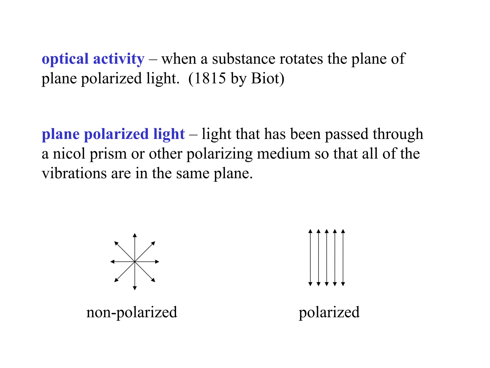 optical activity – when a substance rotates the plane of
plane polarized light. (1815 by Biot)
plane polarized light – light that has been passed through
a nicol prism or other polarizing medium so that all of the
vibrations are in the same plane.
non-polarized polarized
 