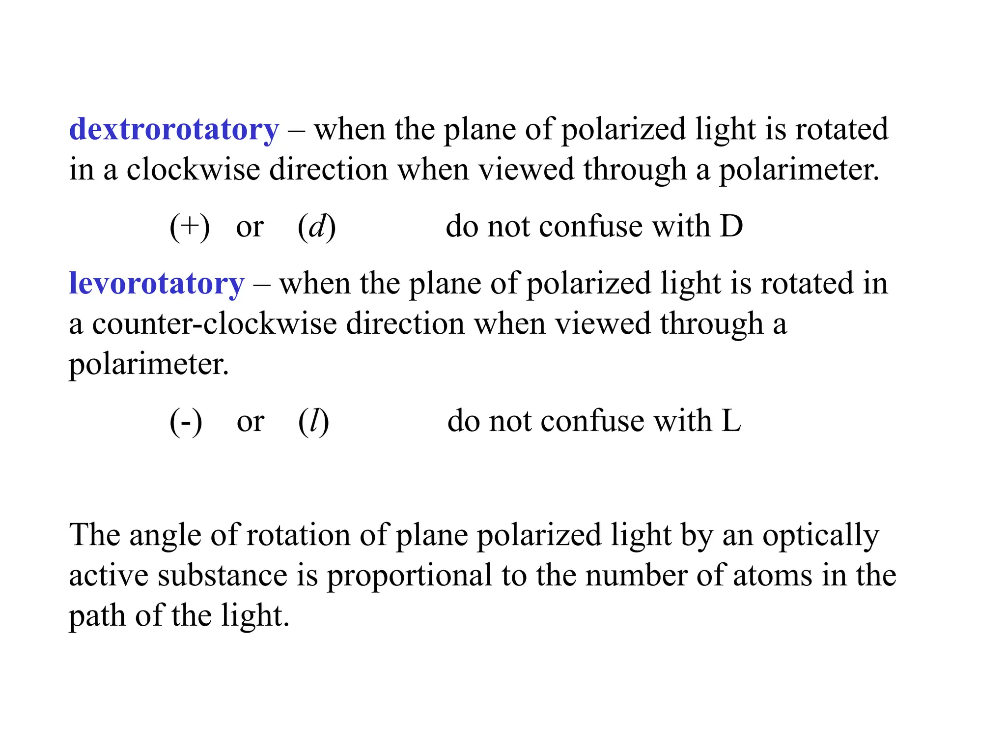 dextrorotatory – when the plane of polarized light is rotated
in a clockwise direction when viewed through a polarimeter.
(+) or (d) do not confuse with D
levorotatory – when the plane of polarized light is rotated in
a counter-clockwise direction when viewed through a
polarimeter.
(-) or (l) do not confuse with L
The angle of rotation of plane polarized light by an optically
active substance is proportional to the number of atoms in the
path of the light.
 