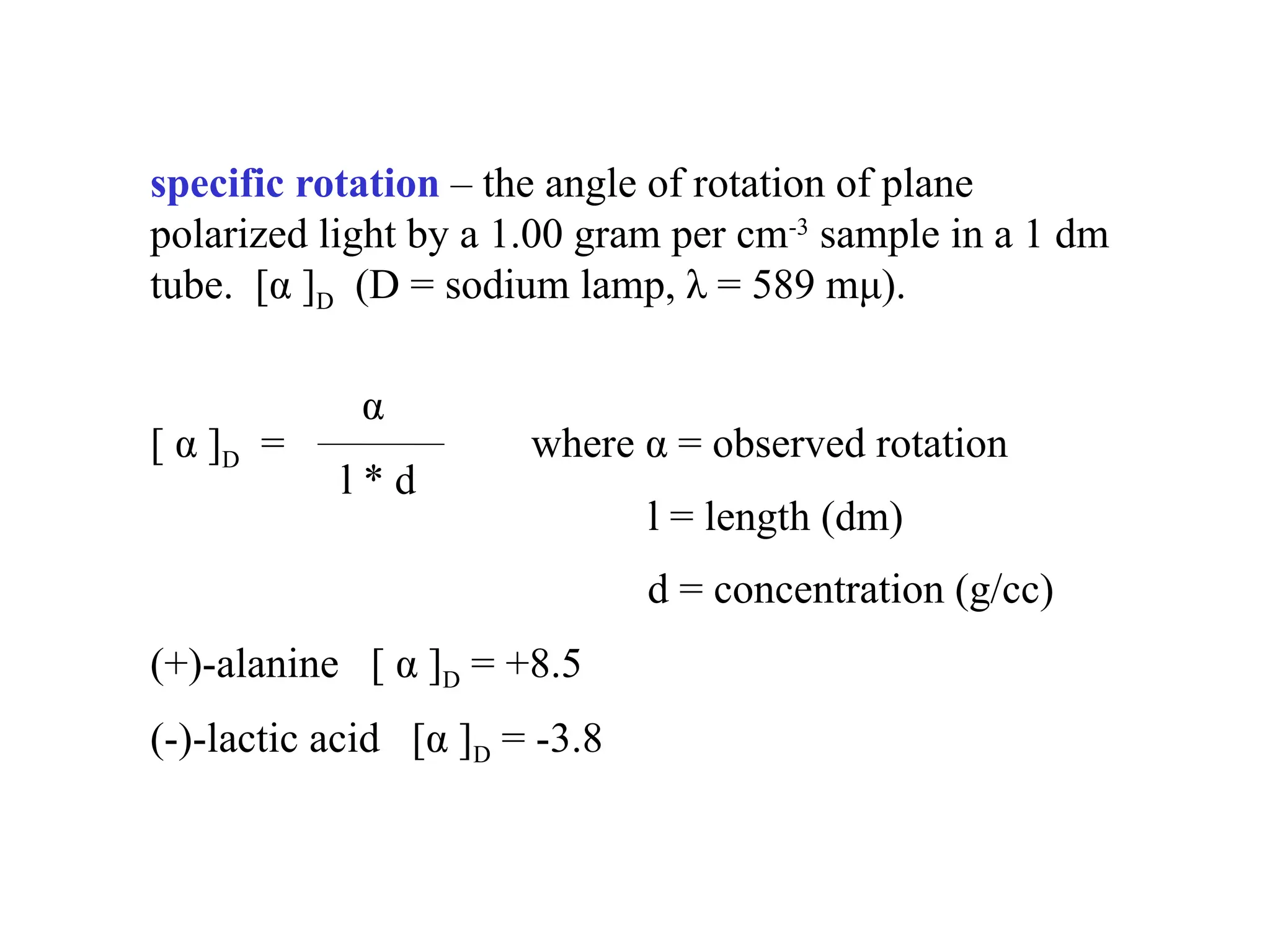 specific rotation – the angle of rotation of plane
polarized light by a 1.00 gram per cm-3
sample in a 1 dm
tube. [α ]D (D = sodium lamp, λ = 589 mμ).
α
[ α ]D = where α = observed rotation
l * d
l = length (dm)
d = concentration (g/cc)
(+)-alanine [ α ]D = +8.5
(-)-lactic acid [α ]D = -3.8
 