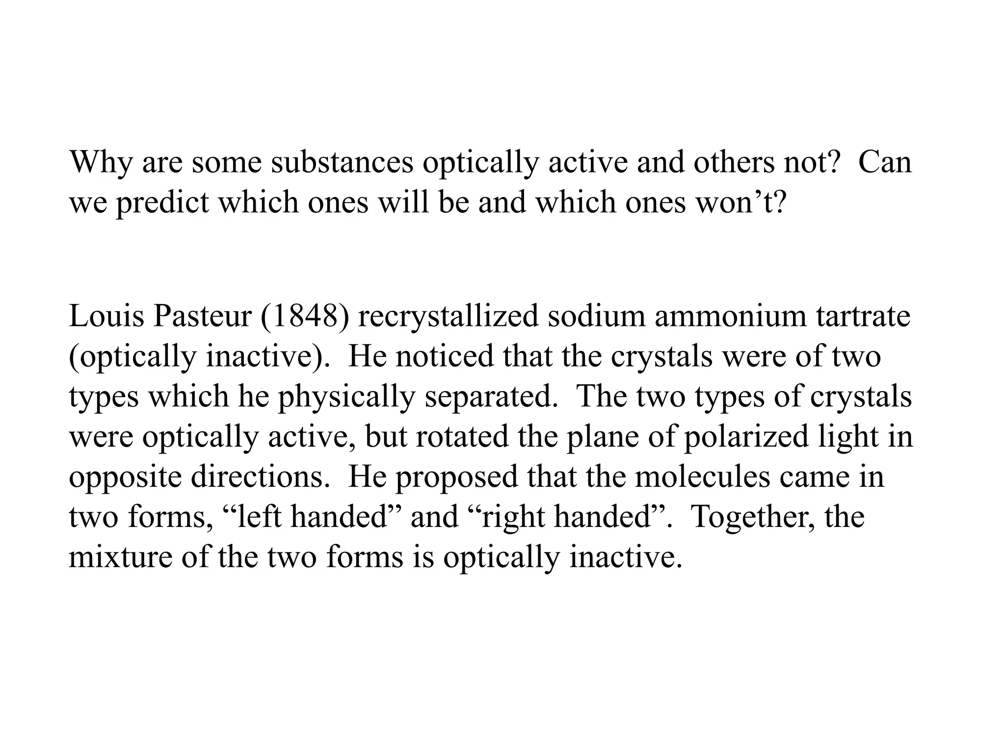 Why are some substances optically active and others not? Can
we predict which ones will be and which ones won’t?
Louis Pasteur (1848) recrystallized sodium ammonium tartrate
(optically inactive). He noticed that the crystals were of two
types which he physically separated. The two types of crystals
were optically active, but rotated the plane of polarized light in
opposite directions. He proposed that the molecules came in
two forms, “left handed” and “right handed”. Together, the
mixture of the two forms is optically inactive.
 