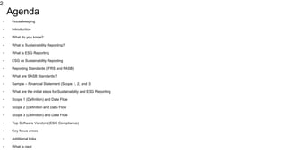 2
Agenda
• Housekeeping
• Introduction
• What do you know?
• What is Sustainability Reporting?
• What is ESG Reporting
• ESG vs Sustainability Reporting
• Reporting Standards (IFRS and FASB)
• What are SASB Standards?
• Sample – Financial Statement (Scope 1, 2, and 3)
• What are the initial steps for Sustainability and ESG Reporting
• Scope 1 (Definition) and Data Flow
• Scope 2 (Definition and Data Flow
• Scope 3 (Definition) and Data Flow
• Top Software Vendors (ESG Compliance)
• Key focus areas
• Additional links
• What is next
 