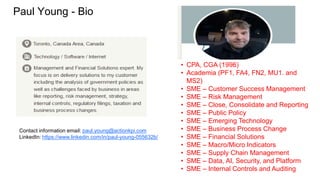 Paul Young - Bio
• CPA, CGA (1996)
• Academia (PF1, FA4, FN2, MU1. and
MS2)
• SME – Customer Success Management
• SME – Risk Management
• SME – Close, Consolidate and Reporting
• SME – Public Policy
• SME – Emerging Technology
• SME – Business Process Change
• SME – Financial Solutions
• SME – Macro/Micro Indicators
• SME – Supply Chain Management
• SME – Data, AI, Security, and Platform
• SME – Internal Controls and Auditing
Contact information email: paul.young@actionkpi.com
LinkedIn: https://www.linkedin.com/in/paul-young-055632b/
 