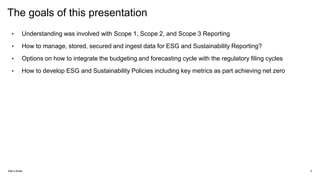The goals of this presentation
• Understanding was involved with Scope 1, Scope 2, and Scope 3 Reporting
• How to manage, stored, secured and ingest data for ESG and Sustainability Reporting?
• Options on how to integrate the budgeting and forecasting cycle with the regulatory filing cycles
• How to develop ESG and Sustainability Policies including key metrics as part achieving net zero
Add a footer 4
 