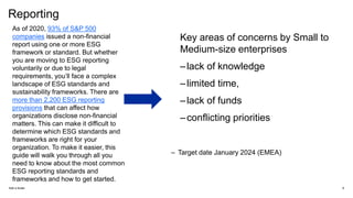 Reporting
Add a footer 6
As of 2020, 93% of S&P 500
companies issued a non-financial
report using one or more ESG
framework or standard. But whether
you are moving to ESG reporting
voluntarily or due to legal
requirements, you’ll face a complex
landscape of ESG standards and
sustainability frameworks. There are
more than 2,200 ESG reporting
provisions that can affect how
organizations disclose non-financial
matters. This can make it difficult to
determine which ESG standards and
frameworks are right for your
organization. To make it easier, this
guide will walk you through all you
need to know about the most common
ESG reporting standards and
frameworks and how to get started.
Key areas of concerns by Small to
Medium-size enterprises
–lack of knowledge
–limited time,
–lack of funds
–conflicting priorities
– Target date January 2024 (EMEA)
 