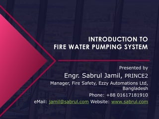 INTRODUCTION TO
FIRE WATER PUMPING SYSTEM
Presented by
Engr. Sabrul Jamil, PRINCE2
Manager, Fire Safety, Ezzy Automations Ltd,
Bangladesh
Phone: +88 01617181910
eMail: jamil@sabrul.com Website: www.sabrul.com
 