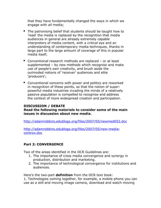 that they have fundamentally changed the ways in which we
  engage with all media;

  The patronising belief that students should be taught how to
  'read' the media is replaced by the recognition that media
  audiences in general are already extremely capable
  interpreters of media content, with a critical eye and an
  understanding of contemporary media techniques, thanks in
  large part to the large amount of coverage of this in popular
  media itself;

  Conventional research methods are replaced – or at least
  supplemented – by new methods which recognise and make
  use of people's own creativity, and brush aside the
  outmoded notions of 'receiver' audiences and elite
  'producers';

  Conventional concerns with power and politics are reworked
  in recognition of these points, so that the notion of super-
  powerful media industries invading the minds of a relatively
  passive population is compelled to recognise and address
  the context of more widespread creation and participation.

DISCUSSION / DEBATE
Read the following materials to consider some of the main
issues in discussion about new media.

http://adamrobbins.edublogs.org/files/2007/05/newmed052.doc

http://adamrobbins.edublogs.org/files/2007/05/new-media-
controv.doc


Part 2: CONVERGENCE

Two of the areas identified in the OCR Guidelines are:
  1. The importance of cross media convergence and synergy in
     production, distribution and marketing.
  2. The importance of technological convergence for institutions and
     audiences.

Here’s the two-part definition from the OCR text book:
1. Technologies coming together, for example, a mobile phone you can
use as a still and moving image camera, download and watch moving
 