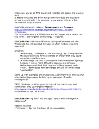 images on, use as an MP3 player and recorder and access the internet
with.
2. Media industries are diversifying so they produce and distribute
across several media – for example, a newspaper with an online
version and audio podcasts.

Here’s the distinction between Convergence and Synergy
http://adamrobbins.edublogs.org/files/2007/05/2732-conv-
synergy.doc
The distinction here is a difficult one and McDougall tends to blur the
two terms – convergence and synergy – together.

DISCUSSION – Why is it difficult to distinguish between the two.
What does this tell us about the ways in which media are coming
together?

ANSWER:
  1. Increasingly, convergence creates synergy. By coming together,
     the separate media forms generate an energy that they could
     not achieve on their own.
  2. In many ways the term ‘Convergence’ has superseded ‘Synergy’
     because it is now more difficult to separate out different
     technologies and think that they are ‘rubbing against each
     other’. Technologies have converged and are in some senses
     ‘inseperable’.

Come up with examples of Convergence. Apart from their phones what
other technologies could be held up as examples of media
convergence?

TASK: Students could be given sections of this text to read and
summarise: Why Convergence Matters:
http://www.rssmediastudies.co.uk/main/why-convergence-matters/
(scroll down to see the article)


DISCUSSION – Q. What has changed? Why is this convergence
happening?

Possible Answers
-Technology – For the first time, all this is possible.
 