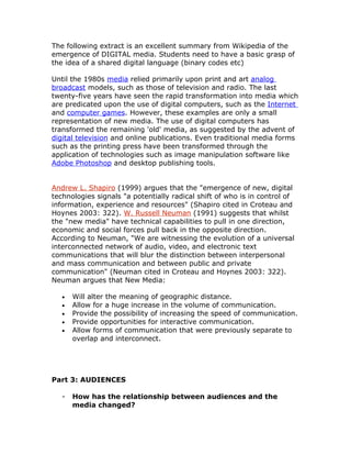 The following extract is an excellent summary from Wikipedia of the
emergence of DIGITAL media. Students need to have a basic grasp of
the idea of a shared digital language (binary codes etc)

Until the 1980s media relied primarily upon print and art analog
broadcast models, such as those of television and radio. The last
twenty-five years have seen the rapid transformation into media which
are predicated upon the use of digital computers, such as the Internet
and computer games. However, these examples are only a small
representation of new media. The use of digital computers has
transformed the remaining 'old' media, as suggested by the advent of
digital television and online publications. Even traditional media forms
such as the printing press have been transformed through the
application of technologies such as image manipulation software like
Adobe Photoshop and desktop publishing tools.


Andrew L. Shapiro (1999) argues that the "emergence of new, digital
technologies signals "a potentially radical shift of who is in control of
information, experience and resources" (Shapiro cited in Croteau and
Hoynes 2003: 322). W. Russell Neuman (1991) suggests that whilst
the "new media" have technical capabilities to pull in one direction,
economic and social forces pull back in the opposite direction.
According to Neuman, "We are witnessing the evolution of a universal
interconnected network of audio, video, and electronic text
communications that will blur the distinction between interpersonal
and mass communication and between public and private
communication" (Neuman cited in Croteau and Hoynes 2003: 322).
Neuman argues that New Media:

   •   Will alter the meaning of geographic distance.
   •   Allow for a huge increase in the volume of communication.
   •   Provide the possibility of increasing the speed of communication.
   •   Provide opportunities for interactive communication.
   •   Allow forms of communication that were previously separate to
       overlap and interconnect.




Part 3: AUDIENCES

   -   How has the relationship between audiences and the
       media changed?
 