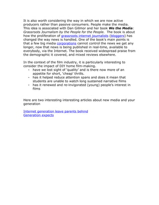 It is also worth considering the way in which we are now active
producers rather than passive consumers. People make the media.
This idea is associated with Dan Gillmor and her book We the Media:
Grassroots Journalism by the People for the People. The book is about
how the proliferation of grassroots internet journalists (bloggers) has
changed the way news is handled. One of the book's main points is
that a few big media corporations cannot control the news we get any
longer, now that news is being published in real-time, available to
everybody, via the Internet. The book received widespread praise from
the demographic it covered, and mixed reviews elsewhere.

In the context of the film industry, it is particularly interesting to
consider the impact of DIY home film-making.
   - have we lost sight of ‘quality’ and is there now more of an
      appetite for short, ‘cheap’ thrills.
   - has it helped reduce attention spans and does it mean that
      students are unable to watch long sustained narrative films
   - has it renewed and re-invigorated (young) people’s interest in
      films


Here are two interesting interesting articles about new media and your
generation

Internet generation leave parents behind
Generation expects
 