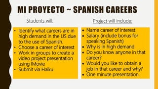 MI PROYECTO ~ SPANISH CAREERS
 Name career of interest
 Salary (include bonus for
speaking Spanish)
 Why is in high demand
 Do you know anyone in that
career?
 Would you like to obtain a
job in that career and why?
 One minute presentation.
• Identify what careers are in
high demand in the US due
to the use of Spanish.
• Choose a career of interest
• Work in groups to create a
video project presentation
using IMovie
• Submit via Haiku
Project will include:Students will:
 