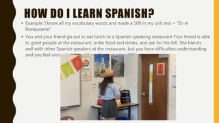 HOW DO I LEARN SPANISH?
• Example: I know all my vocabulary words and made a 100 in my unit test ~ “En el
Restaurante”
• You and your friend go out to eat lunch to a Spanish speaking restaurant Your friend is able
to greet people at the restaurant, order food and drinks, and ask for the bill. She blends
well with other Spanish speakers at the restaurant, but you have difficulties understanding
and you feel uncomfortable, although you made a 100 in your test.
 