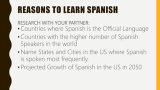 REASONS TO LEARN SPANISH
RESEARCH WITH YOUR PARTNER:
• Countries where Spanish is the Official Language
• Countries with the higher number of Spanish
Speakers in the world
• Name States and Cities in the US where Spanish
is spoken most frequently.
• Projected Growth of Spanish in the US in 2050
 