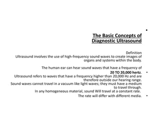 •
The Basic Concepts of
Diagnostic Ultrasound
Definition
Ultrasound involves the use of high-frequency sound waves to create images of
organs and systems within the body.
The human ear can hear sound waves that have a frequency of
•
20 TO 20,000 hertz.
Ultrasound refers to waves that have a frequency higher than 20,000 Hz and are
therefore outside our hearing range.
Sound waves cannot travel in a vacuum like light waves; they must have a medium
to travel through.
In any homogeneous material, sound Will travel at a constant rate.
•
The rate will differ with different media.
 
