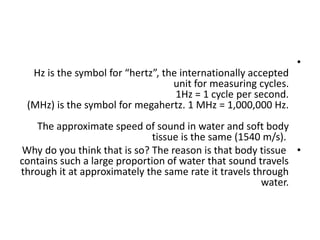 •
Hz is the symbol for “hertz”, the internationally accepted
unit for measuring cycles.
1Hz = 1 cycle per second.
(MHz) is the symbol for megahertz. 1 MHz = 1,000,000 Hz.
The approximate speed of sound in water and soft body
tissue is the same (1540 m/s).
•
Why do you think that is so? The reason is that body tissue
contains such a large proportion of water that sound travels
through it at approximately the same rate it travels through
water.
 