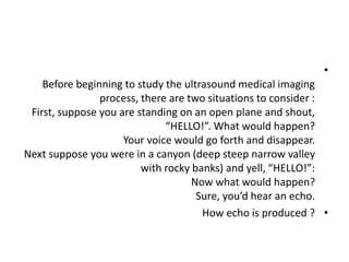 •
Before beginning to study the ultrasound medical imaging
process, there are two situations to consider :
First, suppose you are standing on an open plane and shout,
“HELLO!”. What would happen?
Your voice would go forth and disappear.
Next suppose you were in a canyon (deep steep narrow valley
with rocky banks) and yell, “HELLO!”:
Now what would happen?
Sure, you’d hear an echo.
•
How echo is produced ?
 