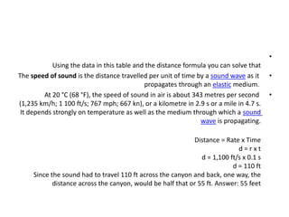 •
Using the data in this table and the distance formula you can solve that
•
The speed of sound is the distance travelled per unit of time by a sound wave as it
propagates through an elastic medium.
•
At 20 °C (68 °F), the speed of sound in air is about 343 metres per second
(1,235 km/h; 1 100 ft/s; 767 mph; 667 kn), or a kilometre in 2.9 s or a mile in 4.7 s.
It depends strongly on temperature as well as the medium through which a sound
wave is propagating.
Distance = Rate x Time
d = r x t
d = 1,100 ft/s x 0.1 s
d = 110 ft
Since the sound had to travel 110 ft across the canyon and back, one way, the
distance across the canyon, would be half that or 55 ft. Answer: 55 feet
 