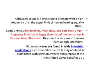•
Ultrasonic sound is a cyclic sound pressure with a high
frequency than the upper limit of human hearing equal to
20KHz.
•
Some animals like dolphins, mice, dogs, and bats have a high-
frequency limit that is larger than that of the human ear &
thus can hear ultrasound. This sound is very low in humans
even at high intensities.
•
Ultrasonic waves are found in wide industrial
applications such as nondestructive testing of object is
illuminated with ultrasonic waves and a repeat of the
transmitted waves specifies a : .
 