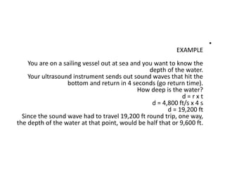 •
EXAMPLE
You are on a sailing vessel out at sea and you want to know the
depth of the water.
Your ultrasound instrument sends out sound waves that hit the
bottom and return in 4 seconds (go return time).
How deep is the water?
d = r x t
d = 4,800 ft/s x 4 s
d = 19,200 ft
Since the sound wave had to travel 19,200 ft round trip, one way,
the depth of the water at that point, would be half that or 9,600 ft.
 