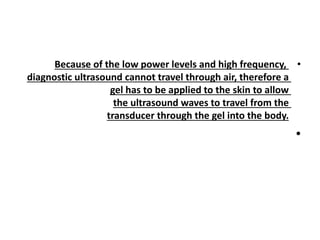 •
Because of the low power levels and high frequency,
diagnostic ultrasound cannot travel through air, therefore a
gel has to be applied to the skin to allow
the ultrasound waves to travel from the
transducer through the gel into the body.
•
 