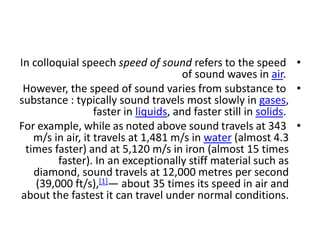 •
In colloquial speech speed of sound refers to the speed
of sound waves in air.
•
However, the speed of sound varies from substance to
substance : typically sound travels most slowly in gases,
faster in liquids, and faster still in solids.
•
For example, while as noted above sound travels at 343
m/s in air, it travels at 1,481 m/s in water (almost 4.3
times faster) and at 5,120 m/s in iron (almost 15 times
faster). In an exceptionally stiff material such as
diamond, sound travels at 12,000 metres per second
(39,000 ft/s),[1]— about 35 times its speed in air and
about the fastest it can travel under normal conditions.
 