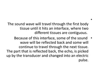 •
The sound wave will travel through the first body
tissue until it hits an interface, where two
different tissues are contiguous.
•
Because of this interface, some of the sound
wave will be reflected back and some will
continue to travel through the next tissue.
The part that is reflected back, the echo, is picked
up by the transducer and changed into an electric
pulse.
 