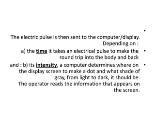 •
The electric pulse is then sent to the computer/display.
Depending on :
•
a) the time it takes an electrical pulse to make the
round trip into the body and back
•
and : b) its intensity, a computer determines where on
the display screen to make a dot and what shade of
gray, from light to dark, it should be.
The operator reads the information that appears on
the screen.
 