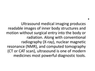 •
Ultrasound medical imaging produces
readable images of inner body structures and
motion without surgical entry into the body or
radiation. Along with conventional
radiography (X-ray), nuclear magnetic
resonance (NMR), and computed tomography
(CT or CAT scan), ultrasound is one of modern
medicines most powerful diagnostic tools.
 