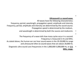 •
Ultrasound is a sound wave.
All waves have the following characteristics:
frequency, period, wavelength, propagation speed, amplitude and intensity.
Frequency, period, amplitude and intensity are determined by the sound source.
Propagation speed is determined by the medium,
•
and wavelength is determined by both the source and mediumm.
•
The frequency of a wave tells how many cycles occur in a second.
Frequency is measured in Hz and MHz.
As stated above, the human ear can hear sound waves in the 20-20,000 Hz range
and ultrasound refers to sound waves that are above 20,000 Hz.
•
Diagnostic ultra-sound uses frequencies in the 1,000,000-5,000,000 Hz, or 1-5
MHz, range.
 