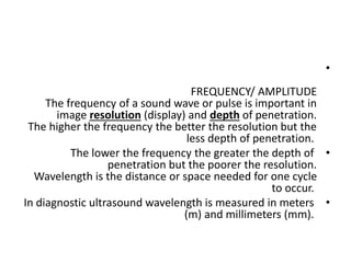 •
FREQUENCY/ AMPLITUDE
The frequency of a sound wave or pulse is important in
image resolution (display) and depth of penetration.
The higher the frequency the better the resolution but the
less depth of penetration.
•
The lower the frequency the greater the depth of
penetration but the poorer the resolution.
Wavelength is the distance or space needed for one cycle
to occur.
•
In diagnostic ultrasound wavelength is measured in meters
(m) and millimeters (mm).
 
