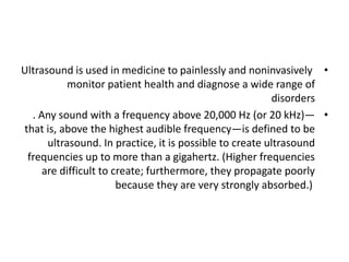 •
Ultrasound is used in medicine to painlessly and noninvasively
monitor patient health and diagnose a wide range of
disorders
•
. Any sound with a frequency above 20,000 Hz (or 20 kHz)—
that is, above the highest audible frequency—is defined to be
ultrasound. In practice, it is possible to create ultrasound
frequencies up to more than a gigahertz. (Higher frequencies
are difficult to create; furthermore, they propagate poorly
because they are very strongly absorbed.)
 