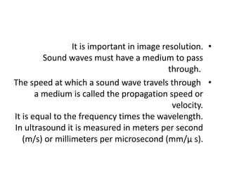 •
It is important in image resolution.
Sound waves must have a medium to pass
through.
•
The speed at which a sound wave travels through
a medium is called the propagation speed or
velocity.
It is equal to the frequency times the wavelength.
In ultrasound it is measured in meters per second
(m/s) or millimeters per microsecond (mm/µ s).
 